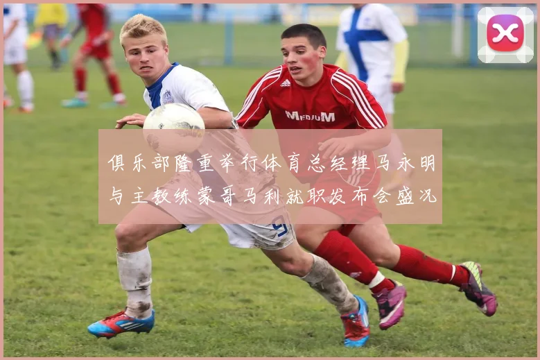俱乐部隆重举行体育总经理马永明与主教练蒙哥马利就职发布会盛况回顾