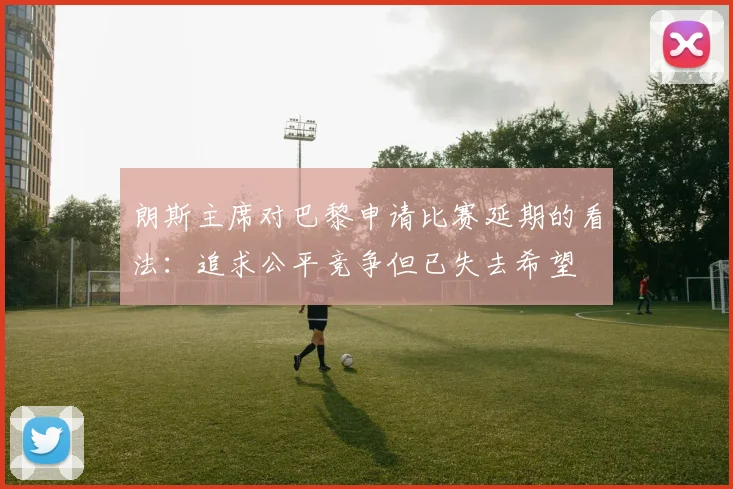 朗斯主席对巴黎申请比赛延期的看法：追求公平竞争但已失去希望