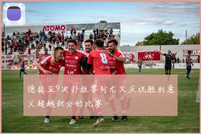 德赫亚9次扑救零封尤文庆祝胜利意义超越积分的比赛