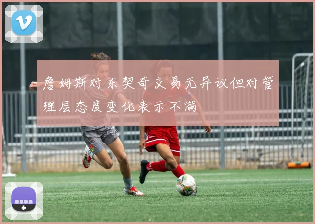 詹姆斯对东契奇交易无异议但对管理层态度变化表示不满