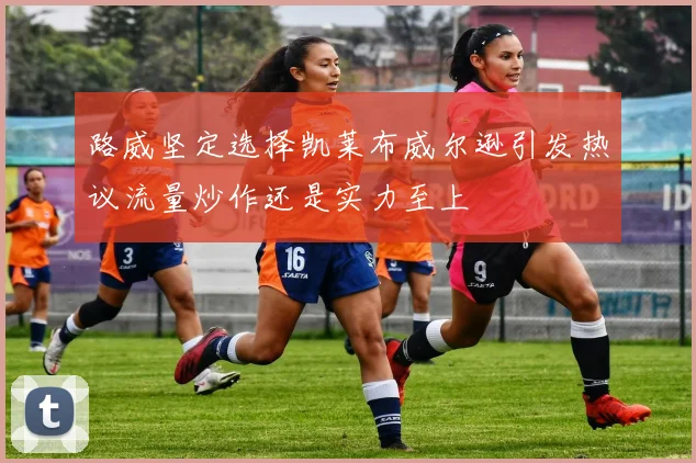 路威坚定选择凯莱布威尔逊引发热议流量炒作还是实力至上