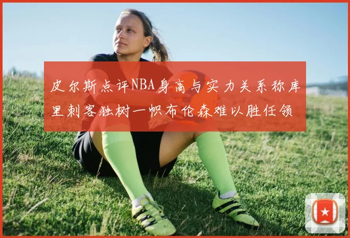 皮尔斯点评NBA身高与实力关系称库里刺客独树一帜布伦森难以胜任领袖角色