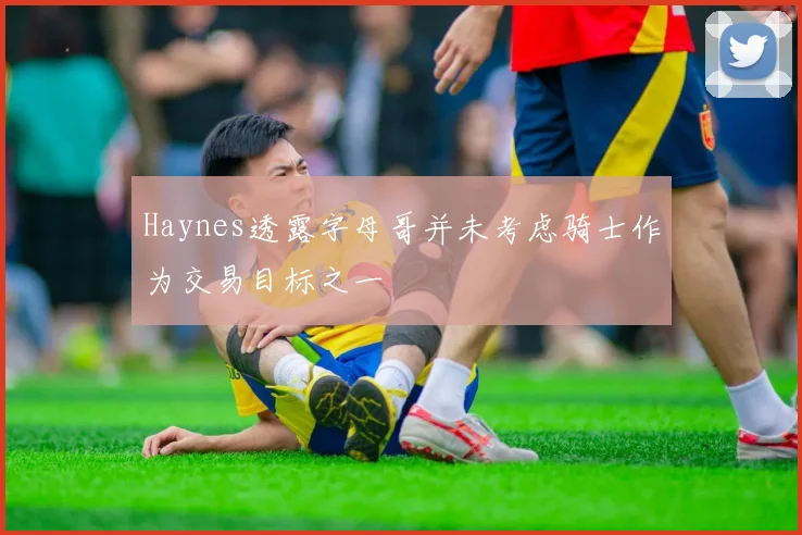 Haynes透露字母哥并未考虑骑士作为交易目标之一