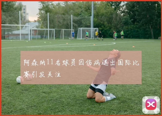 阿森纳11名球员因伤病退出国际比赛引发关注