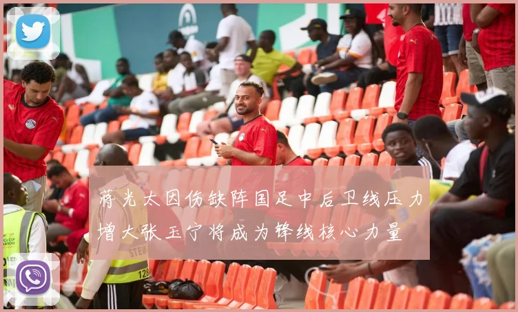 蒋光太因伤缺阵国足中后卫线压力增大张玉宁将成为锋线核心力量