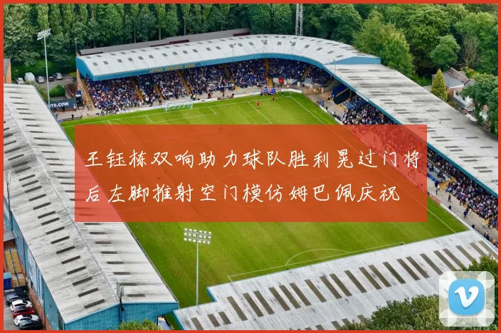 王钰栋双响助力球队胜利晃过门将后左脚推射空门模仿姆巴佩庆祝