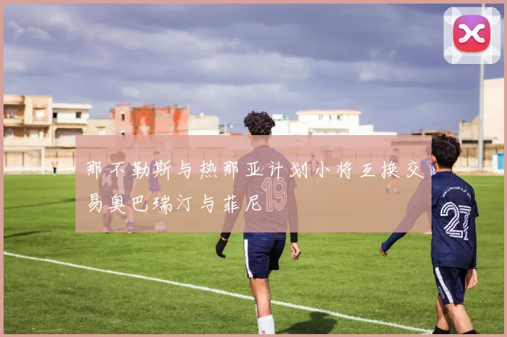 那不勒斯与热那亚计划小将互换交易奥巴瑞汀与菲尼