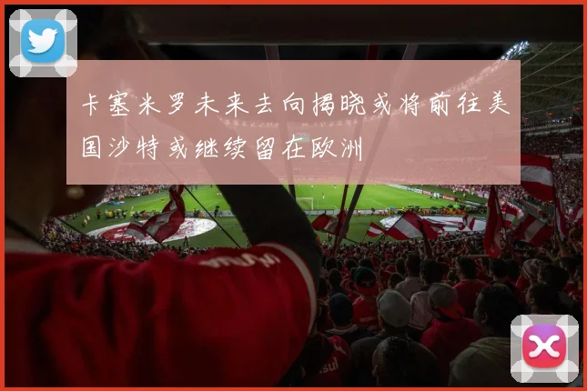 卡塞米罗未来去向揭晓或将前往美国沙特或继续留在欧洲