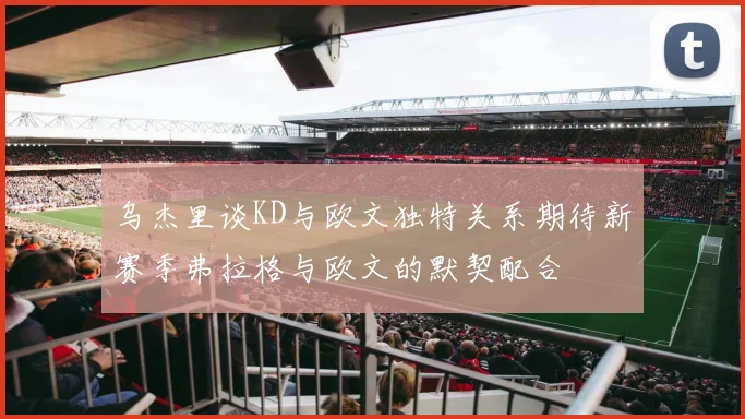 乌杰里谈KD与欧文独特关系期待新赛季弗拉格与欧文的默契配合