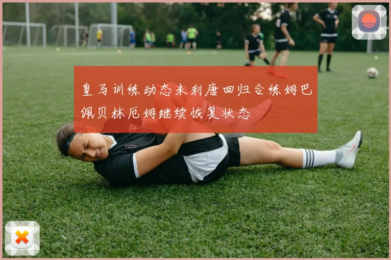 皇马训练动态米利唐回归合练姆巴佩贝林厄姆继续恢复状态