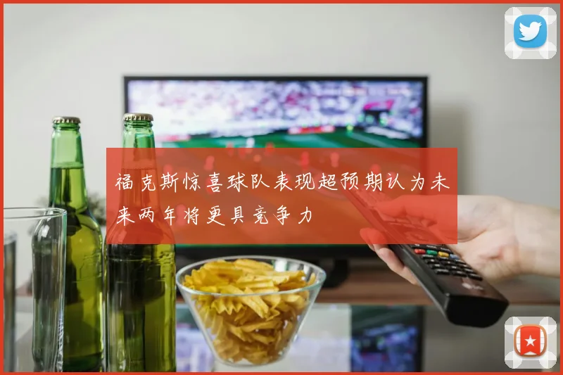 福克斯惊喜球队表现超预期认为未来两年将更具竞争力