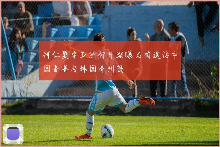 拜仁夏季亚洲行计划曝光将造访中国香港与韩国济州岛