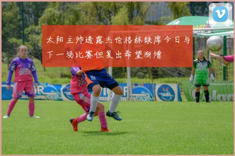 太阳主帅透露杰伦格林缺席今日与下一场比赛但复出希望渐增