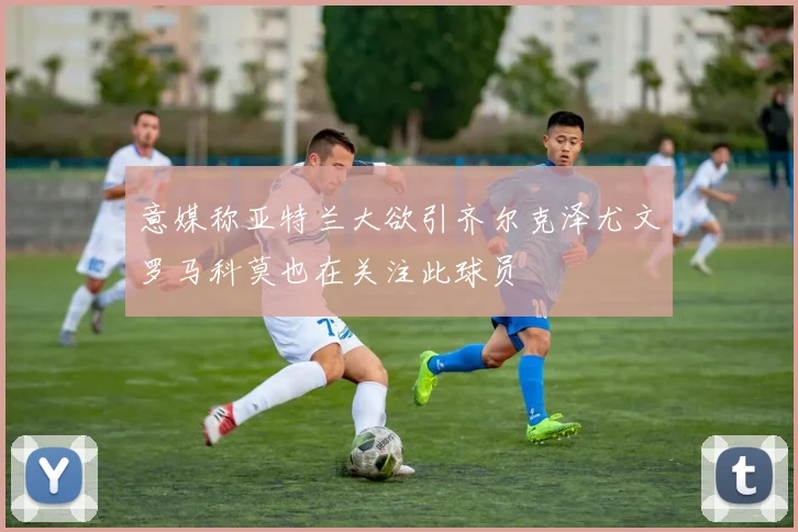 意媒称亚特兰大欲引齐尔克泽尤文罗马科莫也在关注此球员