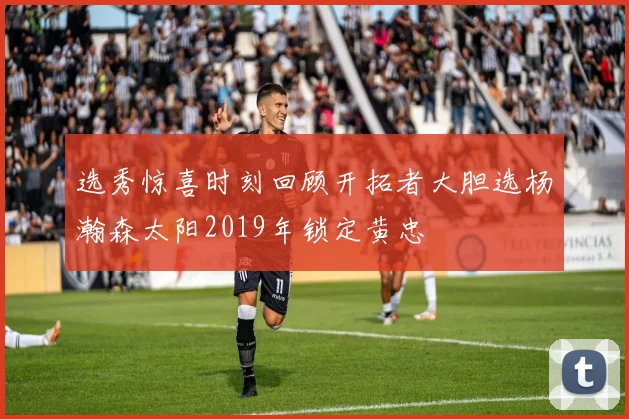 选秀惊喜时刻回顾开拓者大胆选杨瀚森太阳2019年锁定黄忠