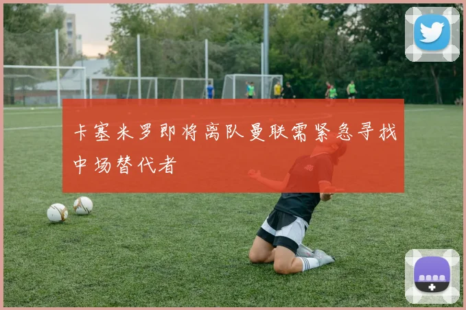 卡塞米罗即将离队曼联需紧急寻找中场替代者