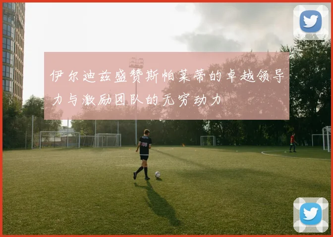伊尔迪兹盛赞斯帕莱蒂的卓越领导力与激励团队的无穷动力