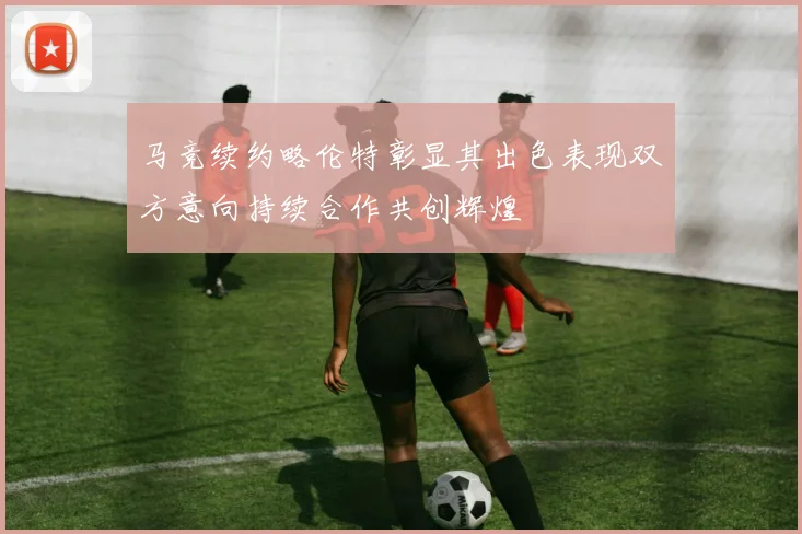 马竞续约略伦特彰显其出色表现双方意向持续合作共创辉煌