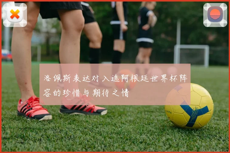 洛佩斯表达对入选阿根廷世界杯阵容的珍惜与期待之情
