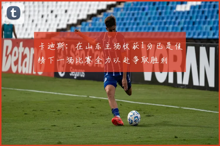 卡迪斯：在山东主场收获1分已是佳绩下一场比赛全力以赴争取胜利