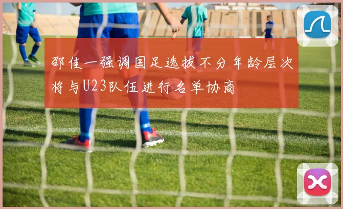 邵佳一强调国足选拔不分年龄层次将与U23队伍进行名单协商