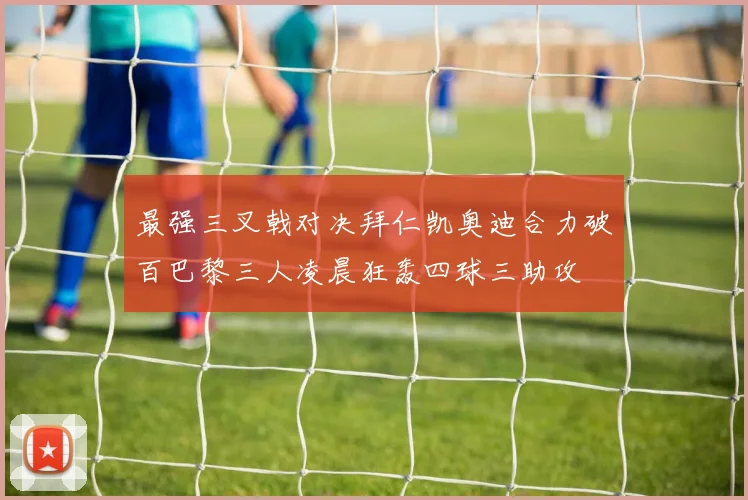 最强三叉戟对决拜仁凯奥迪合力破百巴黎三人凌晨狂轰四球三助攻
