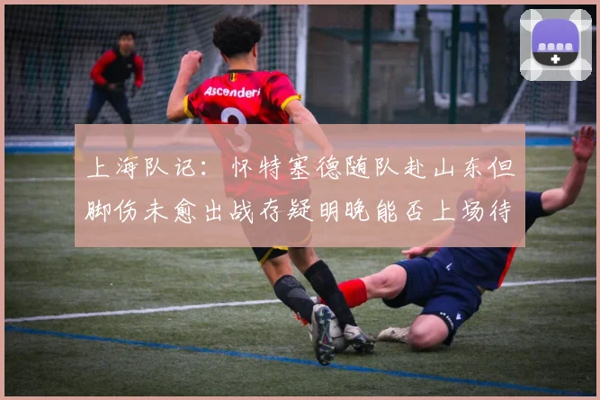 上海队记：怀特塞德随队赴山东但脚伤未愈出战存疑明晚能否上场待定
