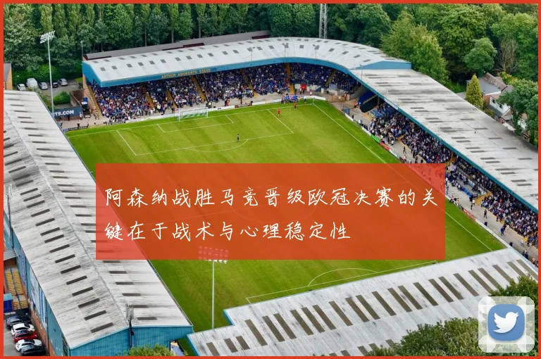 阿森纳战胜马竞晋级欧冠决赛的关键在于战术与心理稳定性
