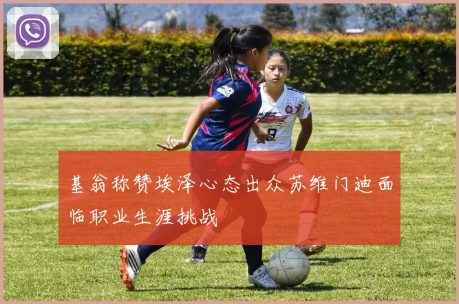 基翁称赞埃泽心态出众苏维门迪面临职业生涯挑战