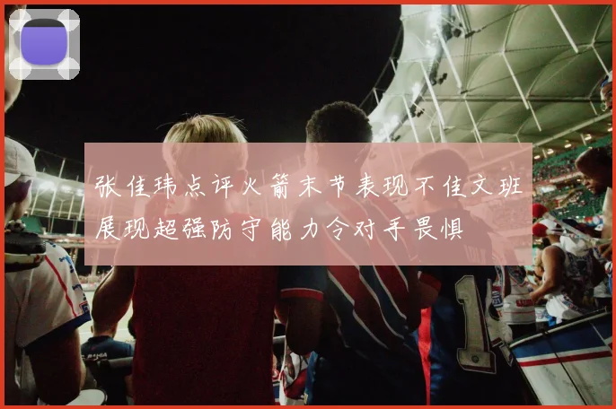 张佳玮点评火箭末节表现不佳文班展现超强防守能力令对手畏惧