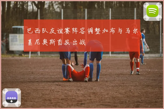 巴西队友谊赛阵容调整加布与马尔基尼奥斯首发出战
